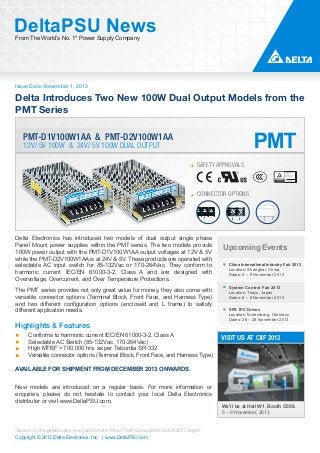 DeltaPSU News
From The World’s No. 1* Power Supply Company

Issue Date: November 1, 2013

Delta Introduces Two New 100W Dual Output Models from the
PMT Series
PMT-D1V100W1AA & PMT-D2V100W1AA
12V/ 5V 100W & 24V/ 5V 100W DUAL OUTPUT

SAFETY APPROVALS

CONNECTOR OPTIONS

Delta Electronics has introduced two models of dual output single phase
Panel Mount power supplies within the PMT series. The two models provide
100W power output with the PMT-D1V100W1AA output voltages at 12V & 5V
while the PMT-D2V100W1AA is at 24V & 5V. These products are operated with
selectable AC input switch for 85-132Vac or 170-264Vac. They conform to
harmonic current IEC/EN 61000-3-2, Class A and are designed with
Overvoltage, Overcurrent, and Over Temperature Protections.
The PMT series provides not only great value for money, they also come with
versatile connector options (Terminal Block, Front Face, and Harness Type)
and two different configuration options (enclosed and L frame) to satisfy
different application needs.

Highlights & Features
Conforms to harmonic current IEC/EN 61000-3-2, Class A
Selectable AC Switch (85-132Vac, 170-264Vac)
High MTBF > 700,000 hrs. as per Telcordia SR-332
Versatile connector options (Terminal Block, Front Face, and Harness Type)

Upcoming Events
China International Industry Fair 2013

Location: Shanghai, China
Dates: 5 – 9 November 2013

System Control Fair 2013
Location: Tokyo, Japan
Dates: 6 – 8 November 2013
SPS IPC Drives
Location: Nuremberg, Germany
Dates: 26 – 28 November 2013

VISIT US AT CIIF 2013

AVAILABLE FOR SHIPMENT FROM DECEMBER 2013 ONWARDS.
New models are introduced on a regular basis. For more information or
enquiries, please do not hesitate to contact your local Delta Electronics
distributor or visit www.DeltaPSU.com.

*Based on the global sales revenue from the Micro-Tech Consultants March 2013 report
Copyright © 2013 Delta Electronics, Inc. | www.DeltaPSU.com

We’ll be at Hall W1, Booth C058.
5 – 9 November, 2013

 