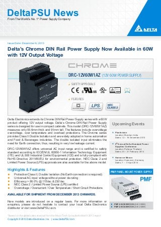 DeltaPSU News
From The World’s No. 1* Power Supply Company

Issue Date: December 6, 2013

Delta’s Chrome DIN Rail Power Supply Now Available in 60W
with 12V Output Voltage

DRC-12V60W1AZ (12V 60W POWER SUPPLY)
SAFETY APPROVALS

FEATURES
Class II Double Isolation

Limited Power Source

Delta Electronics extends its Chrome DIN Rail Power Supply series with a 60W
product offering 12V output voltage. Delta’s Chrome DIN Rail Power Supply
series is designed for use in compact cabinets. This model (DRC-12V60W1AZ)
measures only 55.6mm thick and 91mm tall. The features include overvoltage
overvoltage, over temperature and overload protections. The Chrome series
provides Class II Double Isolation and are widely adopted in home automation
and Food & Beverages industries. The double isolated input eliminates the
need for Earth connection, thus, resulting in very low leakage current.
DRC-12V60W1AZ offers universal AC input range and is certified to safety
standard according to IEC/EN/UL 60950-1 Information Technology Equipment
(ITE) and UL 508 Industrial Control Equipment (ICE) and is fully compliant with
RoHS Directive 2011/65/EU for environmental protection. NEC Class 2 and
Limited Power Source (LPS) approvals are also available for the above model.

Highlights & Features
Protection Class II, Double Isolation (No Earth connection is required)
Universal AC input voltage without power de-rating
Efficiency > 86.0% @ 115Vac & 230Vac
NEC Class 2 / Limited Power Source (LPS) certified
Overvoltage / Overcurrent / Over Temperature / Short Circuit Protections

Upcoming Events
Plastivision
Location: Mumbai, India
Dates: 12 – 16 December 2013
5th Annual Delta Standard Power
Supplies Conference
Location: Pattaya, Thailand
Dates: 20 – 21 February 2014
Hannover Messe
Location: Hannover, Germany
Dates: 7 – 11 April 2014

PMF PANEL MOUNT POWER SUPPLY

AVAILABLE FOR SHIPMENT FROM DECEMBER 2013 ONWARDS.
New models are introduced on a regular basis. For more information or
enquiries, please do not hesitate to contact your local Delta Electronics
distributor or visit www.DeltaPSU.com.
*Based on the global sales revenue from the Micro-Tech Consultants March 2013 report
Copyright © 2013 Delta Electronics, Inc. | www.DeltaPSU.com

PMF-24V200WCGB (24V 200W)
PMF-24V240WCGB (24V 240W)

 