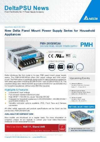 Issue Date: March 26, 2014
DeltaPSU NewsFrom The World’s No. 1* Power Supply Company
Copyright © 2013 Delta Electronics, Inc. | www.DeltaPSU.com
*Based on the global sales revenue from the Micro-Tech Consultants March 2014 report
New Delta Panel Mount Power Supply Series for Household
Appliances
24V 50W PANEL MOUNT POWER SUPPLY
PMH-24V50WCAA
PMT-48V150W1AA (48V 150W)
AVAILABLE FOR SHIPMENT NOW
PMT PANEL MOUNT POWER SUPPLY
Upcoming Events
Hannover Messe
Location: Hannover, Germany
Dates: 7 – 11 April 2014
Motion Control Show
Location: Goyang, South Korea
Dates: 22 – 24 April 2014
Techno-Frontier
Location: Tokyo, Japan
Dates: 23 – 25 July 2014
Delta introduces the first model in its new PMH panel mount power supply
series. The PMH-24V50WCAA offers 24V output voltage and 50W output
power. The PMH series is specifically designed for household electrical appliances
with safety approvals including IEC/EN 60335-1 and IEC/EN 61558-2-16. The
excellent design also meets the EMC approvals to EN 55014-1 and EN 55014-2
for household appliances without extra EMI filter required.
Highlights & Features
Universal AC input voltage
Full corrosion resistant aluminium case
High MTBF > 700,000 hrs. as per Telcordia SR-332
Designed for household appliances to IEC/EN 60335-1, IEC/EN 61558-1
and IEC/EN 61558-2-16
Versatile connector options available: IP20, Front Face and Harness
connectors
All other safety approvals and product specifications can be found via this
product link: PMH-24V50WCAA.
AVAILABLE FOR SHIPMENT NOW
New models are introduced on a regular basis. For more information or
enquiries, please do not hesitate to contact your local Delta Electronics
distributor or visit www.DeltaPSU.com.
SAFETY APPROVALS
CONNECTOR OPTIONS
 