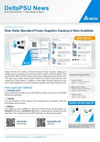 Issue Date: April 1, 2014
DeltaPSU NewsFrom The World’s No. 1* Power Supply Company
Copyright © 2013 Delta Electronics, Inc. | www.DeltaPSU.com
*Based on the global sales revenue from the Micro-Tech Consultants March 2014 report
New Delta Standard Power Supplies Catalog is Now Available
NEW CATALOG
BROWSE THE NEW LEAFLETS
Click here to view or download the new
March 2014 edition of our leaflets.
Upcoming Events
Hannover Messe
Location: Hannover, Germany
Dates: 7 – 11 April 2014
Motion Control Show
Location: Goyang, South Korea
Dates: 22 – 24 April 2014
Techno-Frontier
Location: Tokyo, Japan
Dates: 23 – 25 July 2014
Delta’s March 2014 edition of Delta Standard Power Supplies catalog and
leaflets are now available. Several new product series have been added. They
are the PMH, PMR and PMF panel mount power supply series and the PJT and
PJB open frame power supply series. There are a total of more than 30 new
models from these series. In addition, more reader friendly features like the
color coded Application icons and products separator tabs have been included.
How to get your catalog?
PRINTED COPY
If you would like a printed copy of the catalog, simply contact your local Delta
Electronics distributor.
ONLINE
You can download a PDF version of the catalog from our website under the
Knowledge Center section.
MOBILE
Our catalog is also available on iPad and iPhone Apps. Simply search for
DeltaPSU (iPhone) or DeltaPSU HD (iPad) to download the free App from the
App Store. You can also scan the QR Code below to download our Apps.
DeltaPSU
iPhone App
DeltaPSU HD
iPad App
 