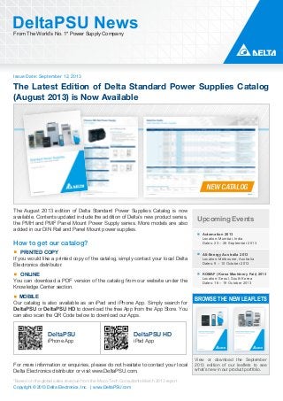 Issue Date: September 12, 2013
DeltaPSU NewsFrom The World’s No. 1* Power Supply Company
Copyright © 2013 Delta Electronics, Inc. | www.DeltaPSU.com
*Based on the global sales revenue from the Micro-Tech Consultants March 2013 report
The Latest Edition of Delta Standard Power Supplies Catalog
(August 2013) is Now Available
NEW CATALOG
Upcoming Events
Automation 2013
Location: Mumbai, India
Dates: 23 – 26 September 2013
All-Energy Australia 2013
Location: Melbourne, Australia
Dates: 9 – 10 October 2013
KOMAF (Korea Machinery Fair) 2013
Location: Seoul, South Korea
Dates: 16 – 19 October 2013
BROWSE THE NEW LEAFLETS
View or download the September
2013 edition of our leaflets to see
what’s new in our product portfolio.
The August 2013 edition of Delta Standard Power Supplies Catalog is now
available. Contents updated include the addition of Delta’s new product series,
the PMH and PMF Panel Mount Power Supply series. More models are also
added in our DIN Rail and Panel Mount power supplies.
How to get our catalog?
PRINTED COPY
If you would like a printed copy of the catalog, simply contact your local Delta
Electronics distributor.
ONLINE
You can download a PDF version of the catalog from our website under the
Knowledge Center section.
MOBILE
Our catalog is also available as an iPad and iPhone App. Simply search for
DeltaPSU or DeltaPSU HD to download the free App from the App Store. You
can also scan the QR Code below to download our Apps.
For more information or enquiries, please do not hesitate to contact your local
Delta Electronics distributor or visit www.DeltaPSU.com.
DeltaPSU
iPhone App
DeltaPSU HD
iPad App
 