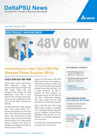 DeltaPSU News
The World’s No. 1 Provider of Switching Power Supplies




Issue Date: October 21, 2011


  NEW PRODUCT ANNOUNCEMENT




                                               48V 60W
Introducing our new CliQ II DIN Rail                                                  UPCOMING EVENTS


Standard Power Supplies 48Vdc                                                           2011 NECA Energy Forum
                                                                                        Location: San Diego, USA
                                                                                        Dates: 22th – 25th Oct 2011

                                                                                        15th Brazil Automation ISA 2011
CliQ II DIN Rail 48V 60W                    Similar to all CliQ series, CliQ II 48V     Location: Sao Paulo, Brazil
                                            60W Single Phase can operate in             Dates: 22th – 25th Oct 2011
Global power supply manufacturer            chemically hazardous location due
Delta    Electronics   Group    has         to its conformal coated circuit boards      BOI Fair 2011
announced the launch of CliQ II 48V         certified in accordance to Class 1 Div      Location: Bangkok, Thailand
                                                                                        Postponed due to the flood crisis.
60W Single Phase DIN Rail                   2 ATEX Directives. All CliQ II
Standard Power Supply. The 60W              products are IP20 compliant. For
specification come with 3 years             redundancy set up, the slim 20A and
warranty like all Delta CliQ series.        40A CliQ II Redundancy Modules            APPLICATIONS FOR THE NEW
These are also compatible with both         with relay function are the ideal         CliQ II DIN RAIL 48V SERIES:
20A and 40A CliQ II Redundancy              accessories for CliQ Power Supplies.
Modules.                                                                                Industry Control Systems
                                            CliQ II DIN Rail 48V 60W Single             Factory Automation
All CliQ II DIN Rail power supplies
                                            Phase power supply is compliant             Data Communication, etc.
have 150% Power Boost for 5
                                            with international Safety standards
seconds and efficiency of more than
                                            such as UL60950-1, UL508, SIQ to
89%. Power Boost feature prevents
                                            EN60950-1 CSA C22-2 No. 107.1-01,         FREE NAME CARD HOLDER
system from shutting down during
                                            EN55011 for Industrial Applications       For our valued
sudden output surge load demands                                                      distributors. While
                                            and many more.
from the system, thus, enhancing the                                                  stocks last.
system’s reliability. Such feature is       The CliQ II 48V 120W and 240W will
typically only available in products at     be launched in January 2012.
twice the price of CliQ II.


Copyright © 2011 Delta Electronics, Inc | www.deltapsu.com
 