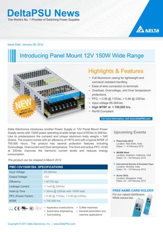 DeltaPSU News
The World’s No. 1 Provider of Switching Power Supplies




Issue Date: January 26, 2012



          Introducing Panel Mount 12V 150W Wide Range

                                                                       Highlights & Features
                                                                        ￭ Full Aluminium casing for lightweight and
                                                                          corrosion resistant handling
                                                                        ￭ Ease of wire connection to terminals
                                                                        ￭ Overload, Overvoltage, and Over temperature
                                                                          protections
                                                                        ￭ PFC: > 0.99 @ 115Vac, > 0.90 @ 230Vac


       NEW
                                                                        ￭ Input voltage 85-264Vac
                                                                        ￭ High MTBF at > 700,000 hrs.
                    ABLE IN
              AVAIL 201       2                                         ￭ RoHS Compliant
          M    ARCH
                                                                                  For more information, visit www.DeltaPSU.com



Delta Electronics introduces another Power Supply in 12V Panel Mount Power
Supply series with 150W power operating at wide range input of 85Vac to 264Vac.             Upcoming Events
Like its predecessors the compact and unique aluminum body weighs < 540
Grams. The product comes with an efficiency of >87% and with a typical MTBF of                 Plast India 2012
700,000 hours. The product has several protection features including                           Location: New Delhi, India
Overvoltage, Overcurrent and Over temperature. The front end active PFC >0.90                  Dates: 1 – 6 February 2012

at 230Vac improves the harmonic current levels and reduces energy
                                                                                               MD&M West
consumption.                                                                                   Location: Anaheim, California, USA
                                                                                               Dates: 14 – 16 February 2012
The product can be shipped in March 2012.
                                                                                               International Elevator & Escalator Expo
 PMC-12V150W1BA SPECIFICATIONS                                                                 Location: Mumbai, India
                                                                                               Dates: 16 – 18 February 2012
 Input Voltage                    85-264Vac
                                                                                               Acrex 2012
 Output Voltage                   12V                                                          Location: Bangalore, India
 Efficiency                       > 87.0% typ.                                                 Dates: 23 – 25 February 2012

 Leakage Current                  < 1mA @ 240Vac
 Hold-up Time                     > 30ms @ 230Vac with 150W load                           FREE NAME CARD HOLDER
                                                                                           For our valued distributors.
 PFC (Power Factor)               > 0.99 @ 115Vac, > 0.90 @ 230Vac
                                                                                           While stocks last.
 MTBF                             > 700,000 hrs.

                                  ￭ Apparatus constructions   ￭ Coffee machines
                                  ￭ Automotive engineering    ￭ General automation and
                                  ￭ Tool building               machine applications


Copyright © 2011 Delta Electronics, Inc. | www.DeltaPSU.com
 