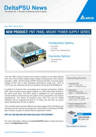 DeltaPSU News
The World’s No. 1 Provider of Switching Power Supplies




Issue Date: July 26, 2012


 NEW PRODUCT: PMT PANEL MOUNT POWER SUPPLY SERIES

                                                              Configuration Options
                                                               Enclosed
                                                               L Frame
                                                               Open Frame (Bareboard)


                                                              Connector Options
                                                               Terminal Block
                                                               Harness




The new PMT series of panel mount power supplies is the latest offering
from one of the world’s largest power supply manufacturers and solution          Upcoming Events
providers - Delta. The first range of PMT products will offer a nominal output
voltage of 24V with a wide operating temperature range from -10°C to                Automation 2012
+70°C and can withstand shock and vibration according to IEC60068-2-6.              Location: Mumbai, India
                                                                                    Dates: 7 – 10 September 2012

In addition to features like overvoltage and overload protections, Delta’s          KOFAS 2012
PMT series of panel mount power supplies is unlike many other brands in             Location: Goyang, Korea
the same price level. The PMT series is designed for cost competitive               Dates: 11 – 14 September 2012
markets without compromising the quality of the components and product
                                                                                    2012 NECA Energy Forum
specifications. The series of products uses 105°C AL cap for added                  Location: Las Vegas, Nevada, USA
reliability, has an expected life time of 10 years and will have no output          Dates: 29 Sept – 2 Oct 2012
power derating from 90 Vac to 264Vac.
                                                                                    China Int’l Industry Fair 2012
                                                                                    Location: Shanghai, China
This versatile series has two different connector options (Terminal Block and       Dates: 6 – 10 November 2012
Harness) and can also be converted into L frame (PML) or bareboard (PMB)
type of power supplies to satisfy different application needs.

PMT 24V 35W AND 50W ARE NOW AVAILABLE FOR SHIPMENT.                                                NEW!
                                                                                                   CliQ II DIN RAIL
                                                                                                   48V 240W (5A)
For more information, please visit www.DeltaPSU.com or simply send your
query to info@deltapsu.com.
                                                                                 *Now available for shipment.


Copyright © 2012 Delta Electronics, Inc. | www.DeltaPSU.com
 