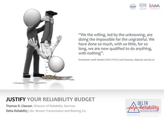 JUSTIFY YOUR RELIABILITY BUDGET
Thomas R. Clawser, Director of Reliability Services
Delta Reliability | div. Brown Transmission and Bearing Co.
“We the willing, led by the unknowing, are
doing the impossible for the ungrateful. We
have done so much, with so little, for so
long, we are now qualified to do anything,
with nothing”.
Konstantin Josef Jireček (1854-1918) Czech historian, diplomat and slavist
 
