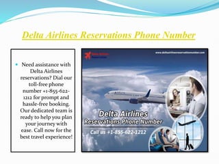 Delta Airlines Reservations Phone Number
 Need assistance with
Delta Airlines
reservations? Dial our
toll-free phone
number +1-855-622-
1212 for prompt and
hassle-free booking.
Our dedicated team is
ready to help you plan
your journey with
ease. Call now for the
best travel experience!
 