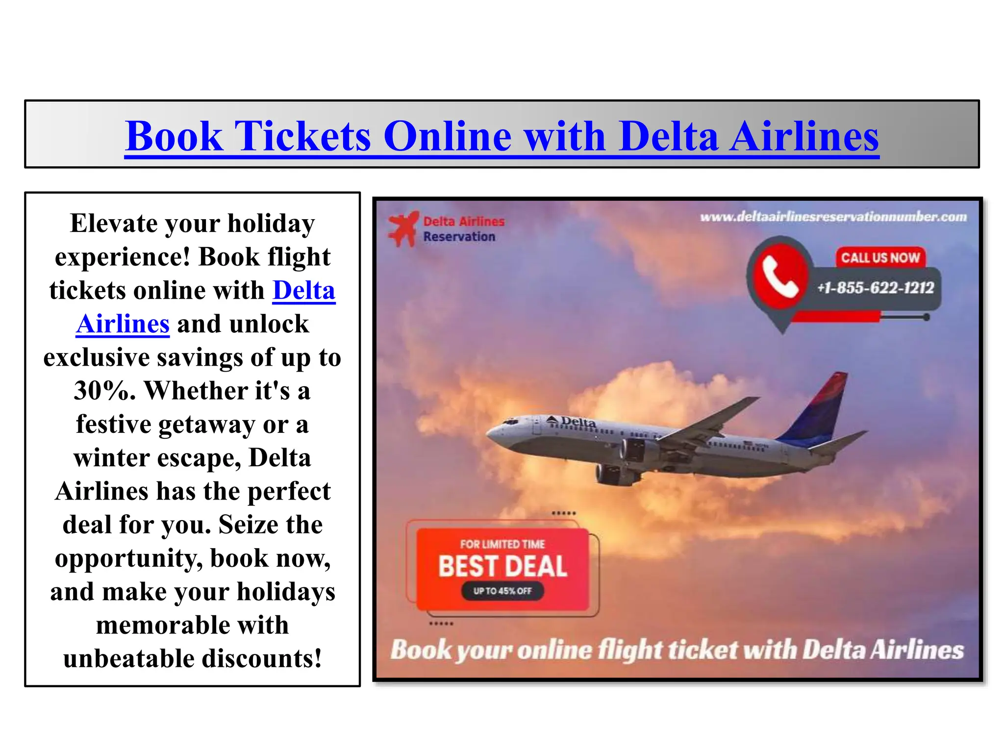 Book Tickets Online with Delta Airlines
Elevate your holiday
experience! Book flight
tickets online with Delta
Airlines and unlock
exclusive savings of up to
30%. Whether it's a
festive getaway or a
winter escape, Delta
Airlines has the perfect
deal for you. Seize the
opportunity, book now,
and make your holidays
memorable with
unbeatable discounts!
 