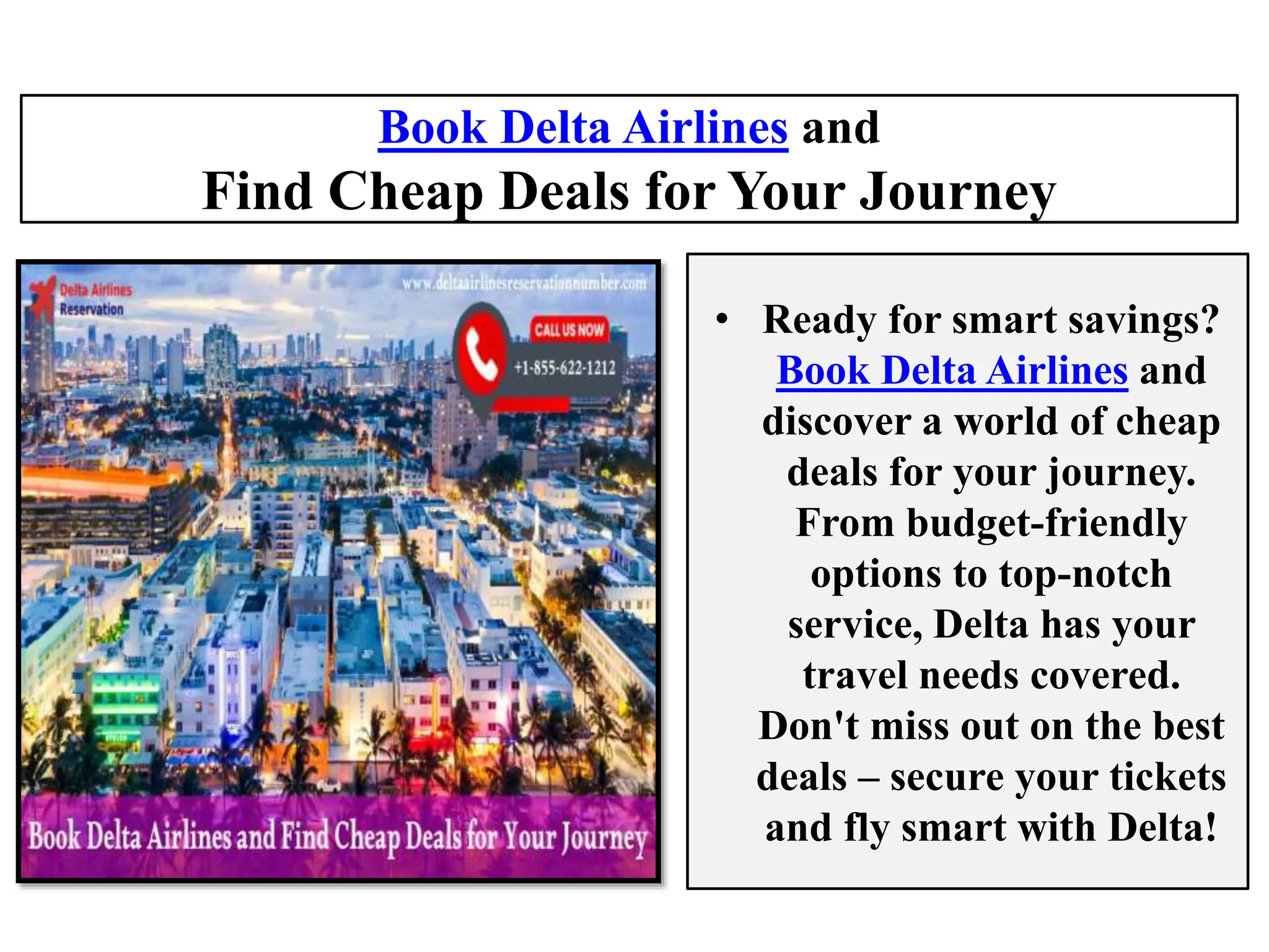 Book Delta Airlines and
Find Cheap Deals for Your Journey
• Ready for smart savings?
Book Delta Airlines and
discover a world of cheap
deals for your journey.
From budget-friendly
options to top-notch
service, Delta has your
travel needs covered.
Don't miss out on the best
deals – secure your tickets
and fly smart with Delta!
 