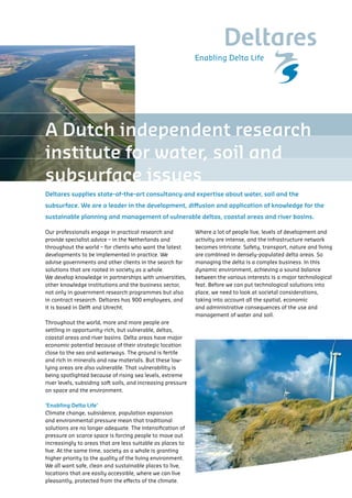 A Dutch independent research
institute for water, soil and
subsurface issues
Deltares supplies state-of-the-art consultancy and expertise about water, soil and the
subsurface. We are a leader in the development, diffusion and application of knowledge for the
sustainable planning and management of vulnerable deltas, coastal areas and river basins.

Our professionals engage in practical research and            Where a lot of people live, levels of development and
provide specialist advice – in the Netherlands and            activity are intense, and the infrastructure network
throughout the world – for clients who want the latest        becomes intricate. Safety, transport, nature and living
developments to be implemented in practice. We                are combined in densely-populated delta areas. So
advise governments and other clients in the search for        managing the delta is a complex business. In this
solutions that are rooted in society as a whole.              dynamic environment, achieving a sound balance
We develop knowledge in partnerships with universities,       between the various interests is a major technological
other knowledge institutions and the business sector,         feat. Before we can put technological solutions into
not only in government research programmes but also           place, we need to look at societal considerations,
in contract research. Deltares has 900 employees, and         taking into account all the spatial, economic
it is based in Delft and Utrecht.                             and administrative consequences of the use and
                                                              management of water and soil.
Throughout the world, more and more people are
settling in opportunity-rich, but vulnerable, deltas,
coastal areas and river basins. Delta areas have major
economic potential because of their strategic location
close to the sea and waterways. The ground is fertile
and rich in minerals and raw materials. But these low-
lying areas are also vulnerable. That vulnerability is
being spotlighted because of rising sea levels, extreme
river levels, subsiding soft soils, and increasing pressure
on space and the environment.

‘Enabling Delta Life’
Climate change, subsidence, population expansion
and environmental pressure mean that traditional
solutions are no longer adequate. The intensification of
pressure on scarce space is forcing people to move out
increasingly to areas that are less suitable as places to
live. At the same time, society as a whole is granting
higher priority to the quality of the living environment.
We all want safe, clean and sustainable places to live,
locations that are easily accessible, where we can live
pleasantly, protected from the effects of the climate.
 