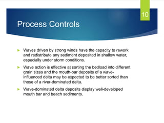 Process Controls
 Waves driven by strong winds have the capacity to rework
and redistribute any sediment deposited in shallow water,
especially under storm conditions.
 Wave action is effective at sorting the bedload into different
grain sizes and the mouth-bar deposits of a wave-
influenced delta may be expected to be better sorted than
those of a river-dominated delta.
 Wave-dominated delta deposits display well-developed
mouth bar and beach sediments.
10
 