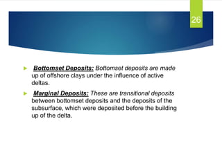  Bottomset Deposits: Bottomset deposits are made
up of offshore clays under the influence of active
deltas.
 Marginal Deposits: These are transitional deposits
between bottomset deposits and the deposits of the
subsurface, which were deposited before the building
up of the delta.
26
 