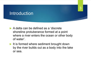Introduction
 A delta can be defined as a ‘discrete
shoreline protuberance formed at a point
where a river enters the ocean or other body
of water’.
 It is formed where sediment brought down
by the river builds out as a body into the lake
or sea.
3
 