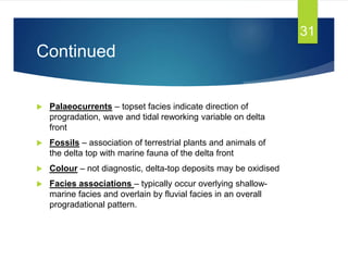 Continued
 Palaeocurrents – topset facies indicate direction of
progradation, wave and tidal reworking variable on delta
front
 Fossils – association of terrestrial plants and animals of
the delta top with marine fauna of the delta front
 Colour – not diagnostic, delta-top deposits may be oxidised
 Facies associations – typically occur overlying shallow-
marine facies and overlain by fluvial facies in an overall
progradational pattern.
31
 