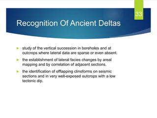 Recognition Of Ancient Deltas
 study of the vertical succession in boreholes and at
outcrops where lateral data are sparse or even absent.
 the establishment of lateral facies changes by areal
mapping and by correlation of adjacent sections.
 the identification of offlapping clinoforms on seismic
sections and in very well-exposed outcrops with a low
tectonic dip.
33
 