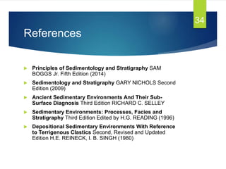 References
 Principles of Sedimentology and Stratigraphy SAM
BOGGS Jr. Fifth Edition (2014)
 Sedimentology and Stratigraphy GARY NICHOLS Second
Edition (2009)
 Ancient Sedimentary Environments And Their Sub-
Surface Diagnosis Third Edition RICHARD C. SELLEY
 Sedimentary Environments: Processes, Facies and
Stratigraphy Third Edition Edited by H.G. READING (1996)
 Depositional Sedimentary Environments With Reference
to Terrigenous Clastics Second, Revised and Updated
Edition H.E. REINECK, I. B. SINGH (1980)
34
 