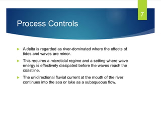 Process Controls
 A delta is regarded as river-dominated where the effects of
tides and waves are minor.
 This requires a microtidal regime and a setting where wave
energy is effectively dissipated before the waves reach the
coastline.
 The unidirectional fluvial current at the mouth of the river
continues into the sea or lake as a subaqueous flow.
7
 