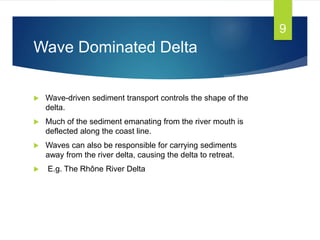 Wave Dominated Delta
 Wave-driven sediment transport controls the shape of the
delta.
 Much of the sediment emanating from the river mouth is
deflected along the coast line.
 Waves can also be responsible for carrying sediments
away from the river delta, causing the delta to retreat.
 E.g. The Rhône River Delta
9
 
