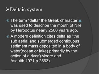 Deltaic system
 The term “delta” the Greek character
  was used to describe the mouth of Nile
  by Herodotus nearly 2500 years ago.
 A modern definition cites delta as “the
  sub aerial and submerged contiguous
  sediment mass deposited in a body of
  water(ocean or lake) primarily by the
  action of a river”(Moore and
  Asquith,1971,p.2563).
 