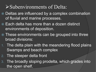 Subenvironments of Delta:
 Deltas are influenced by a complex combination
  of fluvial and marine processes.
 Each delta has more than a dozen distinct
  environments of deposition.
 These environments can be grouped into three
  broad divisions:
1. The delta plain with the meandering flood plains
   Swamps and beach complex
2. The steeper delta front
3. The broadly sloping prodelta, which grades into
   the open shelf.
 