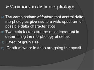 Variations in delta morphology:
 The combinations of factors that control delta
  morphologies give rise to a wide spectrum of
  possible delta characteristics.
 Two main factors are the most important in
  determining the morphology of deltas:
1) Effect of grain size
2) Depth of water in delta are going to deposit
 