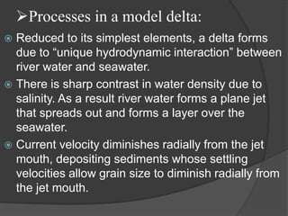 Processes in a model delta:
 Reduced to its simplest elements, a delta forms
  due to “unique hydrodynamic interaction” between
  river water and seawater.
 There is sharp contrast in water density due to
  salinity. As a result river water forms a plane jet
  that spreads out and forms a layer over the
  seawater.
 Current velocity diminishes radially from the jet
  mouth, depositing sediments whose settling
  velocities allow grain size to diminish radially from
  the jet mouth.
 