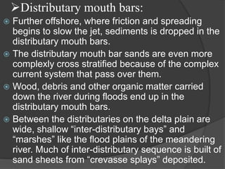 Distributary mouth bars:
 Further offshore, where friction and spreading
  begins to slow the jet, sediments is dropped in the
  distributary mouth bars.
 The distributary mouth bar sands are even more
  complexly cross stratified because of the complex
  current system that pass over them.
 Wood, debris and other organic matter carried
  down the river during floods end up in the
  distributary mouth bars.
 Between the distributaries on the delta plain are
  wide, shallow “inter-distributary bays” and
  “marshes” like the flood plains of the meandering
  river. Much of inter-distributary sequence is built of
  sand sheets from “crevasse splays” deposited.
 