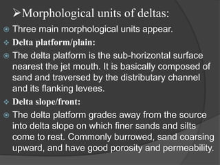 Morphological units of deltas:
 Three main morphological units appear.
 Delta platform/plain:
 The delta platform is the sub-horizontal surface
  nearest the jet mouth. It is basically composed of
  sand and traversed by the distributary channel
  and its flanking levees.
 Delta slope/front:
 The delta platform grades away from the source
  into delta slope on which finer sands and silts
  come to rest. Commonly burrowed, sand coarsing
  upward, and have good porosity and permeability.
 