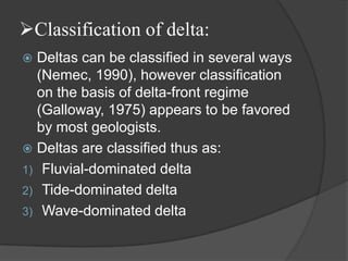 Classification of delta:
 Deltas can be classified in several ways
  (Nemec, 1990), however classification
  on the basis of delta-front regime
  (Galloway, 1975) appears to be favored
  by most geologists.
 Deltas are classified thus as:
1) Fluvial-dominated delta
2) Tide-dominated delta
3) Wave-dominated delta
 