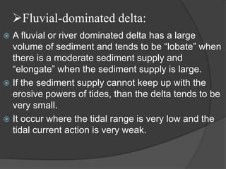Fluvial-dominated delta:
 A fluvial or river dominated delta has a large
  volume of sediment and tends to be “lobate” when
  there is a moderate sediment supply and
  “elongate” when the sediment supply is large.
 If the sediment supply cannot keep up with the
  erosive powers of tides, than the delta tends to be
  very small.
 It occur where the tidal range is very low and the
  tidal current action is very weak.
 