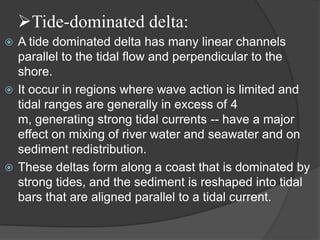 Tide-dominated delta:
 A tide dominated delta has many linear channels
  parallel to the tidal flow and perpendicular to the
  shore.
 It occur in regions where wave action is limited and
  tidal ranges are generally in excess of 4
  m, generating strong tidal currents -- have a major
  effect on mixing of river water and seawater and on
  sediment redistribution.
 These deltas form along a coast that is dominated by
  strong tides, and the sediment is reshaped into tidal
  bars that are aligned parallel to a tidal current.
 