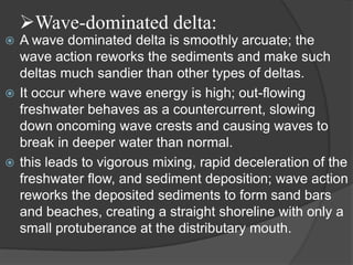 Wave-dominated delta:
 A wave dominated delta is smoothly arcuate; the
  wave action reworks the sediments and make such
  deltas much sandier than other types of deltas.
 It occur where wave energy is high; out-flowing
  freshwater behaves as a countercurrent, slowing
  down oncoming wave crests and causing waves to
  break in deeper water than normal.
 this leads to vigorous mixing, rapid deceleration of the
  freshwater flow, and sediment deposition; wave action
  reworks the deposited sediments to form sand bars
  and beaches, creating a straight shoreline with only a
  small protuberance at the distributary mouth.
 