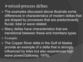 mixed-process deltas:
 The examples discussed above illustrate some
  differences in characteristics of modern deltas that
  are shaped by processes that are predominantly
  fluvial, tidal or wave related.
 Many deltas have characteristics that are
  transitional between these end members types.
 Example:
 The Copper River delta in the Gulf of Alaska
  provide an example of a delta that is strongly
  influenced by tides but also experiences high
  wave power(Galloway, 1976).
 