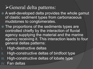 General delta patterns:
   A well-developed delta provides the whole gamut
    of clastic sediment types from carbonaceous
    mudstones to conglomerates.
 The proportions of the sediments types are
    controlled chiefly by the interaction of fluvial
    agency supplying the material and the marine
    agency receiving it. This interaction leads to four
    general deltas patterns:
I. High-destructive deltas
II. High-constructive deltas of birdfoot type
III. High-constructive deltas of lobate type
IV. Fan deltas
 