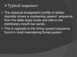 Typical sequence:
 The classical stratigraphic profile of deltaic
  deposits shows a coarsening upward sequence
  from the delta slope muds and silts to the
  distributary mouth bar sands.
 This is opposite to the fining upward sequence
  found in most meandering fluvial system.
 