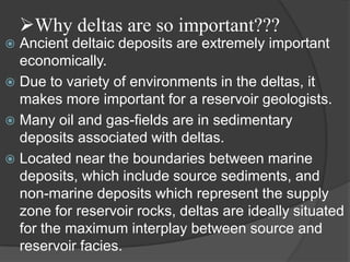 Why deltas are so important???
 Ancient deltaic deposits are extremely important
  economically.
 Due to variety of environments in the deltas, it
  makes more important for a reservoir geologists.
 Many oil and gas-fields are in sedimentary
  deposits associated with deltas.
 Located near the boundaries between marine
  deposits, which include source sediments, and
  non-marine deposits which represent the supply
  zone for reservoir rocks, deltas are ideally situated
  for the maximum interplay between source and
  reservoir facies.
 