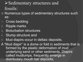 Sedimentary structures and
    fossils:
 Numerous types of sedimentary structures such
  as:
1. Cross bedding
2. Ripple marks
3. Bioturbation structures
4. Slump structure and
5. Mud diapirs occur in deltaic deposits.
A “Mud diapir” is a dome or fold in sediments that is
   formed by the plastic deformation of mud
   underlying sand or other sediments. Diapirs
   called mudlumps, frequently emerge in
   distributary mouth bar deposits,
 