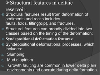 Structural features in deltaic
    reservoir:
 Structural features result from deformation of
  sediments and rocks includes
  faults, folds, tilting(dip), and fractures.
 Structural features can broadly divided into two
  classes based on the timing of the deformation:
 Syndepositional deformation features:
 Syndepositional deformational processes, which
  includes:
a. Slumping
b. Mud diapirism
c. Growth faulting are common in lower delta plain
   environments and operate during delta formation.
 