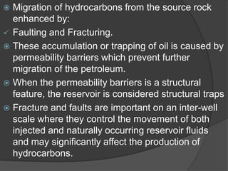  Migration of hydrocarbons from the source rock
  enhanced by:
 Faulting and Fracturing.
 These accumulation or trapping of oil is caused by
  permeability barriers which prevent further
  migration of the petroleum.
 When the permeability barriers is a structural
  feature, the reservoir is considered structural traps
 Fracture and faults are important on an inter-well
  scale where they control the movement of both
  injected and naturally occurring reservoir fluids
  and may significantly affect the production of
  hydrocarbons.
 