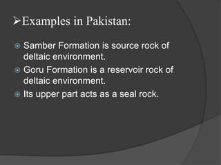 Examples in Pakistan:
 Samber Formation is source rock of
  deltaic environment.
 Goru Formation is a reservoir rock of
  deltaic environment.
 Its upper part acts as a seal rock.
 