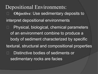 Depositional Environments:
 􀂄 Objective: Use sedimentary deposits to
interpret depositional environments
 􀂄 Physical, biological, chemical parameters
  of an environment combine to produce a
  body of sediment characterized by specific
textural, structural and compositional properties
 􀂄 Distinctive bodies of sediments or
  sedimentary rocks are facies
 