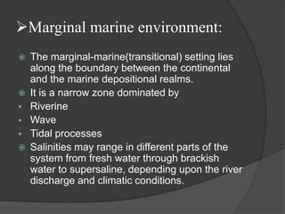 Marginal marine environment:
   The marginal-marine(transitional) setting lies
    along the boundary between the continental
    and the marine depositional realms.
   It is a narrow zone dominated by
   Riverine
   Wave
   Tidal processes
   Salinities may range in different parts of the
    system from fresh water through brackish
    water to supersaline, depending upon the river
    discharge and climatic conditions.
 