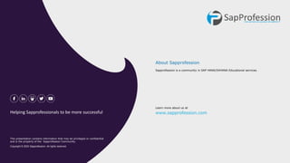 Sapprofession is a community in SAP HANA/S4HANA Educational services.
About Sapprofession
Learn more about us at
www.sapprofession.com
This presentation contains information that may be privileged or confidential
and is the property of the Sapprofession Community.
Copyright © 2020 Sapprofession. All rights reserved.
Helping Sapprofessionals to be more successful
 