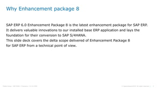 3© Sapprofession2020. All rights reserved |Pdelta Scope : SAP EHP8 | P.Demaria | 16-10-2020
Why Enhancement package 8
SAP ERP 6.0 Enhancement Package 8 is the latest enhancement package for SAP ERP.
It delivers valuable innovations to our installed base ERP application and lays the
foundation for their conversion to SAP S/4HANA.
This slide deck covers the delta scope delivered of Enhancement Package 8
for SAP ERP from a technical point of view.
 