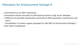 4© Sapprofession2020. All rights reserved |Pdelta Scope : SAP EHP8 | P.Demaria | 16-10-2020
Motivation for Enhancement Package 8
▪ Commitment to our ERP investments
▪ Innovations without disruption to SAP Business Suite on SQL server database
▪ Fulfillment of extended maintenance commitment (SAP guarantees maintenance until
2027)
▪ Consolidation of sixteen support packages for SAP ERP 6.0 Enhancement Package 7
▪ New JAVA 8 enablement
 