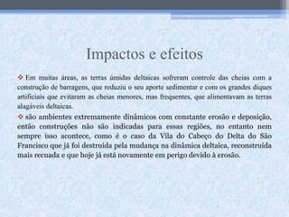 Impactos e efeitos
 Em muitas áreas, as terras úmidas deltaicas sofreram controle das cheias com a
construção de barragens, que reduziu o seu aporte sedimentar e com os grandes diques
artificiais que evitaram as cheias menores, mas frequentes, que alimentavam as terras
alagáveis deltaicas.
 são ambientes extremamente dinâmicos com constante erosão e deposição,
então construções não são indicadas para essas regiões, no entanto nem
sempre isso acontece, como é o caso da Vila do Cabeço do Delta do São
Francisco que já foi destruída pela mudança na dinâmica deltaica, reconstruída
mais recuada e que hoje já está novamente em perigo devido à erosão.
 