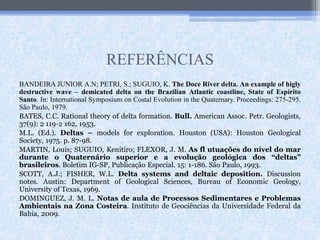 REFERÊNCIAS
BANDEIRA JUNIOR A.N; PETRI, S.; SUGUIO, K. The Doce River delta. An example of higly
destructive wave – demicated delta on the Brazilian Atlantic coastline, State of Espírito
Santo. In: International Symposium on Costal Evolution in the Quaternary. Proceedings: 275-295.
São Paulo, 1979.
BATES, C.C. Rational theory of delta formation. Bull. American Assoc. Petr. Geologists,
37(9): 2 119-2 162, 1953.
M.L. (Ed.). Deltas – models for exploration. Houston (USA): Houston Geological
Society, 1975. p. 87-98.
MARTIN, Louis; SUGUIO, Kenitiro; FLEXOR, J. M. As fl utuações do nível do mar
durante o Quaternário superior e a evolução geológica dos “deltas”
brasileiros. Boletim IG-SP, Publicação Especial. 15: 1-186. São Paulo, 1993.
SCOTT, A.J.; FISHER, W.L. Delta systems and deltaic deposition. Discussion
notes. Austin: Department of Geological Sciences, Bureau of Economic Geology,
University of Texas, 1969.
DOMINGUEZ, J. M. L. Notas de aula de Processos Sedimentares e Problemas
Ambientais na Zona Costeira. Instituto de Geociências da Universidade Federal da
Bahia, 2009.
 