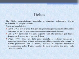 Deltas
São feições progradacionais associadas a depósitos sedimentares fluviais
retrabalhados por energias marinhas
Tem-se varias definições:
 Barrell (1912) usou o termo delta para designar um depósito parcialmente subaéreo
construído por um rio no encontro com um corpo permanente de água.
 Bates (1953) definiu um delta como depósito sedimentar construído por fluxo de
água dentro de um corpo permanente de água.
 Wright (1978) define um delta como acumulações costeiras subaquosas e
subaéreas, construídas a partir de sedimentos trazidos por um rio, adjacentes ou em
estreita proximidade com o mesmo, incluindo os depósitos reafeiçoados
secundariamente pelos diversos agentes da bacia receptora, tais como ondas
correntes e marés.
 