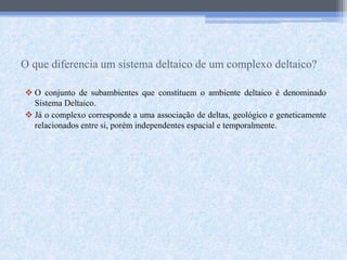 O que diferencia um sistema deltaico de um complexo deltaico?
 O conjunto de subambientes que constituem o ambiente deltaico é denominado
Sistema Deltaico.
 Já o complexo corresponde a uma associação de deltas, geológico e geneticamente
relacionados entre si, porém independentes espacial e temporalmente.
 