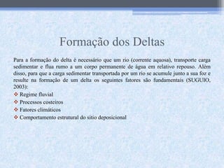 Formação dos Deltas
Para a formação do delta é necessário que um rio (corrente aquosa), transporte carga
sedimentar e flua rumo a um corpo permanente de água em relativo repouso. Além
disso, para que a carga sedimentar transportada por um rio se acumule junto a sua foz e
resulte na formação de um delta os seguintes fatores são fundamentais (SUGUIO,
2003):
 Regime fluvial
 Processos costeiros
 Fatores climáticos
 Comportamento estrutural do sitio deposicional
 