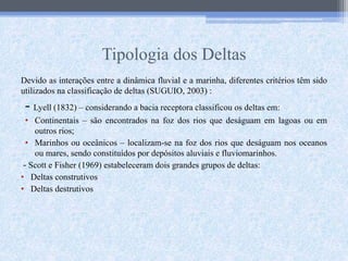 Tipologia dos Deltas
Devido as interações entre a dinâmica fluvial e a marinha, diferentes critérios têm sido
utilizados na classificação de deltas (SUGUIO, 2003) :
- Lyell (1832) – considerando a bacia receptora classificou os deltas em:
• Continentais – são encontrados na foz dos rios que deságuam em lagoas ou em
outros rios;
• Marinhos ou oceânicos – localizam-se na foz dos rios que deságuam nos oceanos
ou mares, sendo constituídos por depósitos aluviais e fluviomarinhos.
- Scott e Fisher (1969) estabeleceram dois grandes grupos de deltas:
• Deltas construtivos
• Deltas destrutivos
 